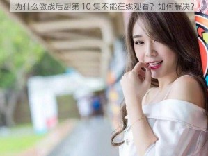 为什么激战后厨第 10 集不能在线观看？如何解决？