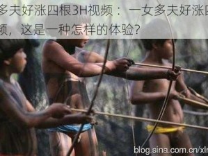 一女多夫好涨四根3H视频 ：一女多夫好涨四根 3H 视频，这是一种怎样的体验？