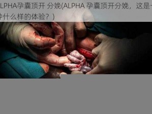 ALPHA孕囊顶开 分娩(ALPHA 孕囊顶开分娩，这是一种什么样的体验？)