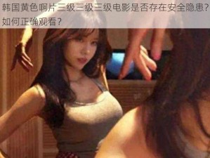 韩国黄色啊片三级三级三级电影是否存在安全隐患？如何正确观看？