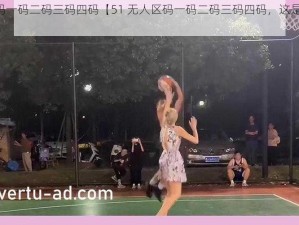 51无人区码一码二码三码四码【51 无人区码一码二码三码四码，这是怎么回事？】