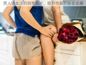 男人添女人的阴帝图片，提升性福的秘密武器