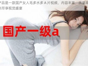 本产品是一款国产女人毛多水多 A 片视频，内容丰富，质量高清，让你尽享视觉盛宴