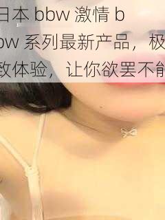 日本 bbw 激情 bbw 系列最新产品，极致体验，让你欲罢不能