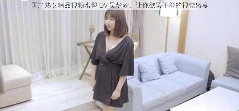 国产熟女精品视频蜜臀 OV 吴梦梦，让你欲罢不能的视觉盛宴