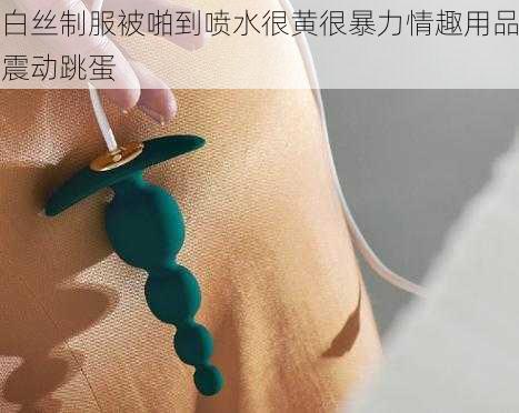 白丝制服被啪到喷水很黄很暴力情趣用品震动跳蛋