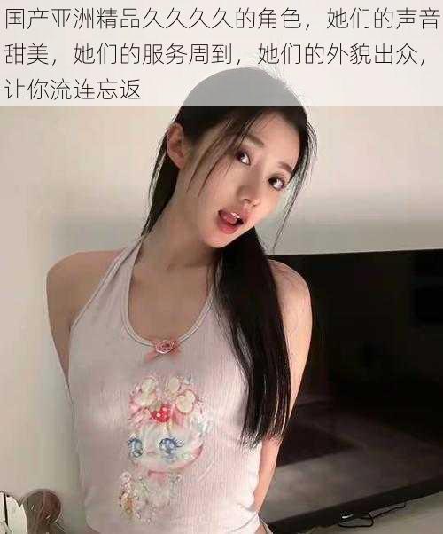 国产亚洲精品久久久久的角色，她们的声音甜美，她们的服务周到，她们的外貌出众，让你流连忘返