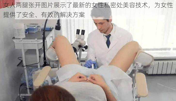 女人两腿张开图片展示了最新的女性私密处美容技术，为女性提供了安全、有效的解决方案