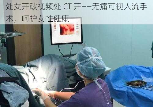 处女开破视频处 CT 开——无痛可视人流手术，呵护女性健康