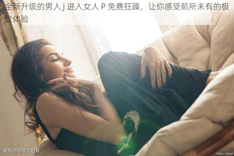 全新升级的男人 J 进入女人 P 免费狂躁，让你感受前所未有的极致体验