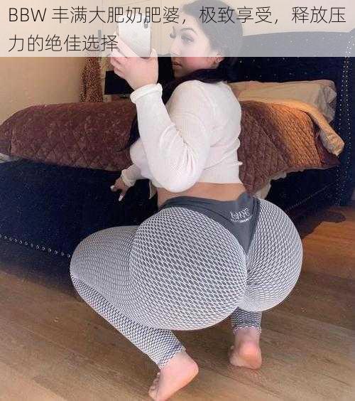 BBW 丰满大肥奶肥婆，极致享受，释放压力的绝佳选择