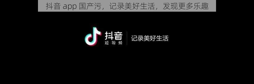 抖音 app 国产污，记录美好生活，发现更多乐趣