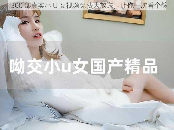 1300 部真实小 U 女视频免费大放送，让你一次看个够