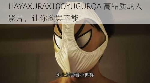 HAYAXURAX18OYUGURQA 高品质成人影片，让你欲罢不能