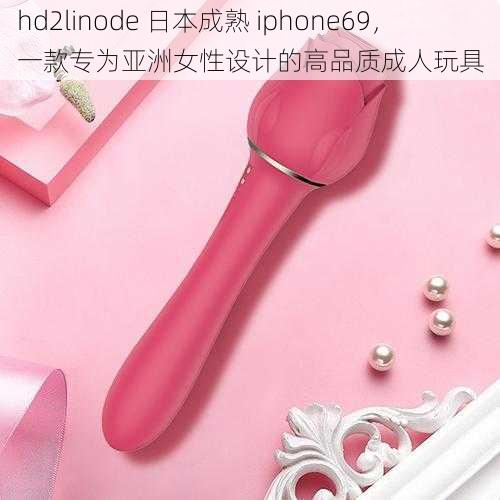 hd2linode 日本成熟 iphone69，一款专为亚洲女性设计的高品质成人玩具