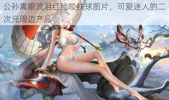 公孙离眼流泪红脸咬铁球图片，可爱迷人的二次元周边产品