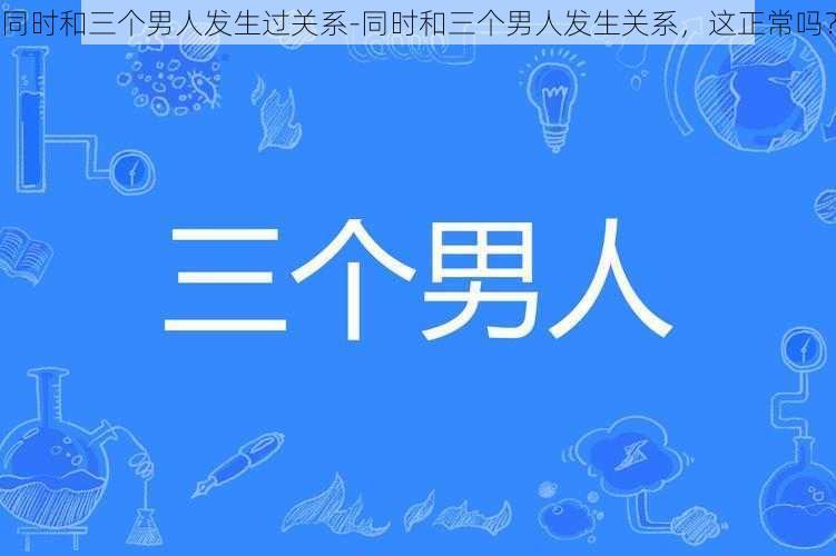 同时和三个男人发生过关系-同时和三个男人发生关系，这正常吗？