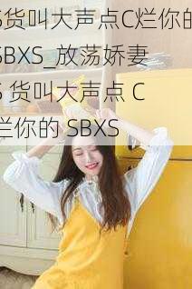 S货叫大声点C烂你的SBXS_放荡娇妻 S 货叫大声点 C 烂你的 SBXS