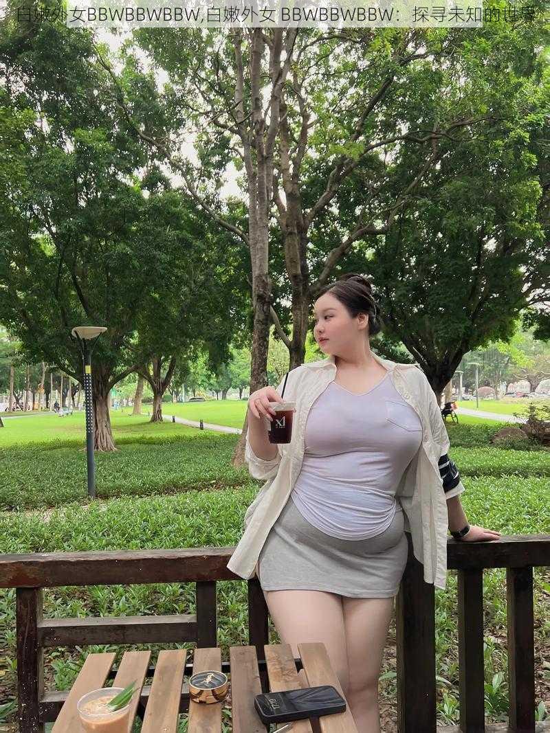 白嫩外女BBWBBWBBW,白嫩外女 BBWBBWBBW：探寻未知的世界