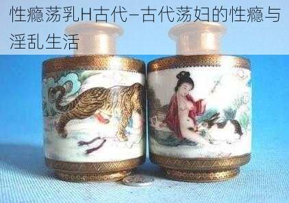 性瘾荡乳H古代—古代荡妇的性瘾与淫乱生活