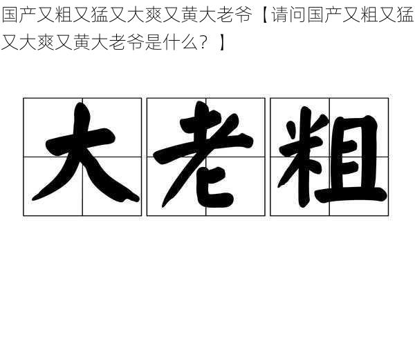 国产又粗又猛又大爽又黄大老爷【请问国产又粗又猛又大爽又黄大老爷是什么？】