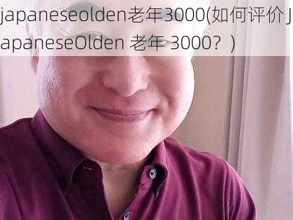 japaneseolden老年3000(如何评价 JapaneseOlden 老年 3000？)