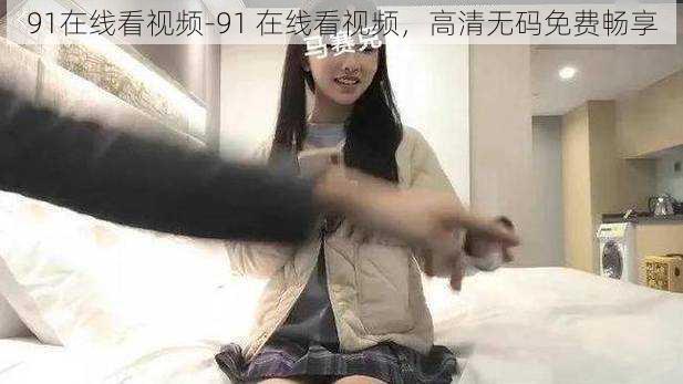 91在线看视频-91 在线看视频，高清无码免费畅享