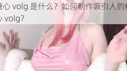 糖心 volg 是什么？如何制作吸引人的糖心 volg？