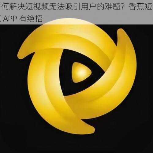 如何解决短视频无法吸引用户的难题？香蕉短视频 APP 有绝招