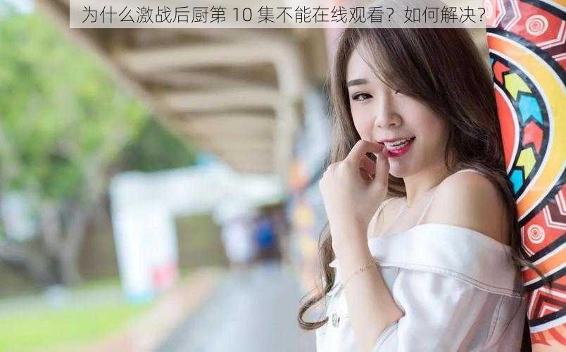 为什么激战后厨第 10 集不能在线观看？如何解决？