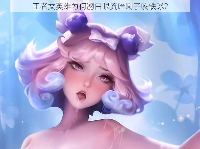 王者女英雄为何翻白眼流哈喇子咬铁球？