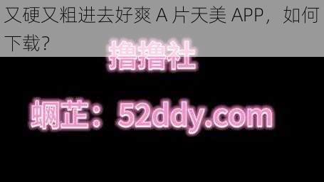 又硬又粗进去好爽 A 片天美 APP，如何下载？