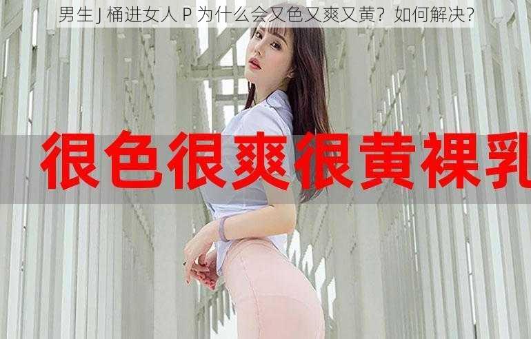 男生 J 桶进女人 P 为什么会又色又爽又黄？如何解决？