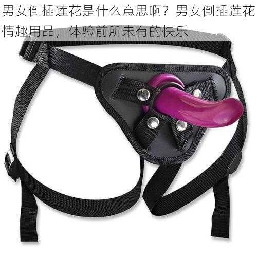 男女倒插莲花是什么意思啊?男女倒插莲花情趣用品,体验前所未有的快乐